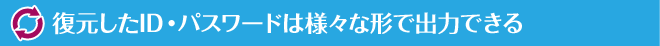 復元したID・パスワードは様々な形で出力できる